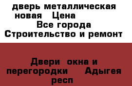 дверь металлическая новая › Цена ­ 11 000 - Все города Строительство и ремонт » Двери, окна и перегородки   . Адыгея респ.